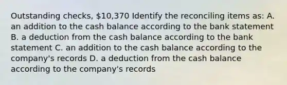 Outstanding checks, 10,370 Identify the reconciling items as: A. an addition to the cash balance according to the bank statement B. a deduction from the cash balance according to the bank statement C. an addition to the cash balance according to the company's records D. a deduction from the cash balance according to the company's records