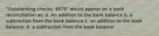 "Outstanding checks, 670" would appear on a <a href='https://www.questionai.com/knowledge/kZ6GRlcQH1-bank-reconciliation' class='anchor-knowledge'>bank reconciliation</a> as: a. An addition to the bank balance b. a subtraction from the bank balance c. an addition to the book balance. d. a subtraction from the book balance