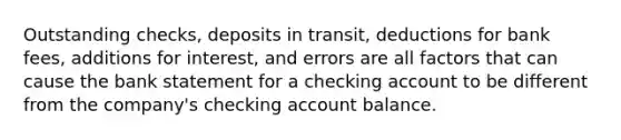 Outstanding checks, deposits in transit, deductions for bank fees, additions for interest, and errors are all factors that can cause the bank statement for a checking account to be different from the company's checking account balance.