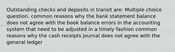 Outstanding checks and deposits in transit are: Multiple choice question. common reasons why the bank statement balance does not agree with the book balance errors in the accounting system that need to be adjusted in a timely fashion common reasons why the cash receipts journal does not agree with the general ledger