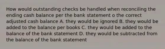 How would outstanding checks be handled when reconciling the ending cash balance per the bank statement o the correct adjusted cash balance A. they would be ignored B. they would be added to the balance per books C. they would be added to the balance of the bank statement D. they would be subtracted from the balance of the bank statement