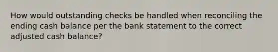 How would outstanding checks be handled when reconciling the ending cash balance per the bank statement to the correct adjusted cash balance?