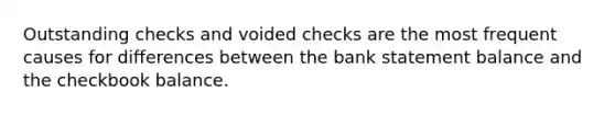 Outstanding checks and voided checks are the most frequent causes for differences between the bank statement balance and the checkbook balance.