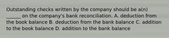 Outstanding checks written by the company should be a(n) ______ on the company's bank reconciliation. A. deduction from the book balance B. deduction from the bank balance C. addition to the book balance D. addition to the bank balance