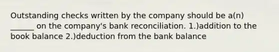 Outstanding checks written by the company should be a(n) ______ on the company's bank reconciliation. 1.)addition to the book balance 2.)deduction from the bank balance