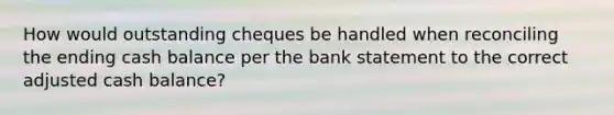 How would outstanding cheques be handled when reconciling the ending cash balance per the bank statement to the correct adjusted cash balance?