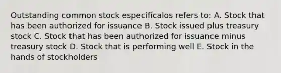 Outstanding common stock especifícalos refers to: A. Stock that has been authorized for issuance B. Stock issued plus treasury stock C. Stock that has been authorized for issuance minus treasury stock D. Stock that is performing well E. Stock in the hands of stockholders