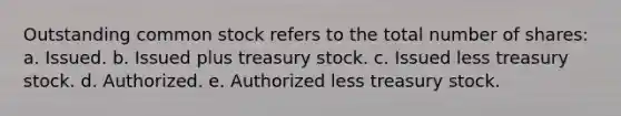 Outstanding common stock refers to the total number of shares: a. Issued. b. Issued plus treasury stock. c. Issued less treasury stock. d. Authorized. e. Authorized less treasury stock.