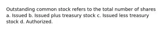 Outstanding common stock refers to the total number of shares a. Issued b. Issued plus treasury stock c. Issued less treasury stock d. Authorized.