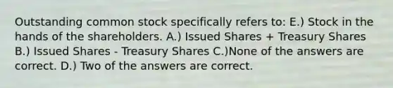 Outstanding common stock specifically refers to: E.) Stock in the hands of the shareholders. A.) Issued Shares + Treasury Shares B.) Issued Shares - Treasury Shares C.)None of the answers are correct. D.) Two of the answers are correct.