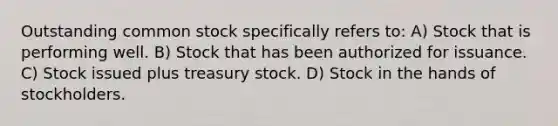 Outstanding common stock specifically refers to: A) Stock that is performing well. B) Stock that has been authorized for issuance. C) Stock issued plus treasury stock. D) Stock in the hands of stockholders.