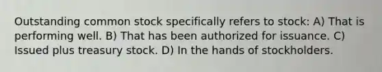 Outstanding common stock specifically refers to stock: A) That is performing well. B) That has been authorized for issuance. C) Issued plus treasury stock. D) In the hands of stockholders.