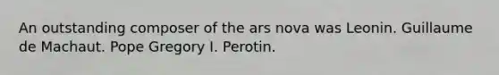 An outstanding composer of the ars nova was Leonin. Guillaume de Machaut. Pope Gregory I. Perotin.