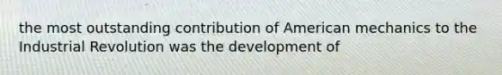 the most outstanding contribution of American mechanics to the Industrial Revolution was the development of