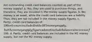 Are outstanding credit card balances counted as part of the money supply? a. Yes; they are used to purchase things, and therefore, they are included in the money supply figures. b. No; money is an asset, while the credit card balances are a liability. Thus, they are not included in the money supply figures. c. Partly; credit card balances of 100 or less are included in the M1 money supply, but the money supply figures do not include balances in excess of100. d. Partly; credit card balances are included in the M1 money supply, but not the M2 money supply.