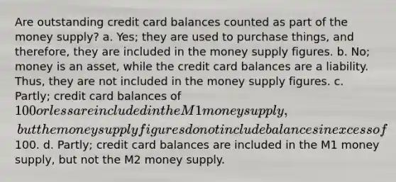 Are outstanding credit card balances counted as part of the money supply? a. Yes; they are used to purchase things, and therefore, they are included in the money supply figures. b. No; money is an asset, while the credit card balances are a liability. Thus, they are not included in the money supply figures. c. Partly; credit card balances of 100 or less are included in the M1 money supply, but the money supply figures do not include balances in excess of100. d. Partly; credit card balances are included in the M1 money supply, but not the M2 money supply.