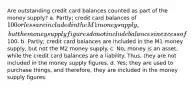 Are outstanding credit card balances counted as part of the money supply? a. Partly; credit card balances of 100 or less are included in the M1 money supply, but the money supply figures do not include balances in excess of100. b. Partly; credit card balances are included in the M1 money supply, but not the M2 money supply. c. No; money is an asset, while the credit card balances are a liability. Thus, they are not included in the money supply figures. d. Yes; they are used to purchase things, and therefore, they are included in the money supply figures.