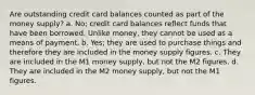 Are outstanding credit card balances counted as part of the money supply? a. No; credit card balances reflect funds that have been borrowed. Unlike money, they cannot be used as a means of payment. b. Yes; they are used to purchase things and therefore they are included in the money supply figures. c. They are included in the M1 money supply, but not the M2 figures. d. They are included in the M2 money supply, but not the M1 figures.