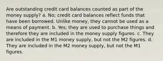 Are outstanding credit card balances counted as part of the money supply? a. No; credit card balances reflect funds that have been borrowed. Unlike money, they cannot be used as a means of payment. b. Yes; they are used to purchase things and therefore they are included in the money supply figures. c. They are included in the M1 money supply, but not the M2 figures. d. They are included in the M2 money supply, but not the M1 figures.