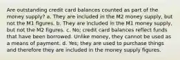 Are outstanding credit card balances counted as part of the money supply? a. They are included in the M2 money supply, but not the M1 figures. b. They are included in the M1 money supply, but not the M2 figures. c. No; credit card balances reflect funds that have been borrowed. Unlike money, they cannot be used as a means of payment. d. Yes; they are used to purchase things and therefore they are included in the money supply figures.