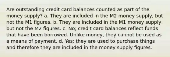 Are outstanding credit card balances counted as part of the money supply? a. They are included in the M2 money supply, but not the M1 figures. b. They are included in the M1 money supply, but not the M2 figures. c. No; credit card balances reflect funds that have been borrowed. Unlike money, they cannot be used as a means of payment. d. Yes; they are used to purchase things and therefore they are included in the money supply figures.