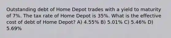 Outstanding debt of Home Depot trades with a yield to maturity of 7%. The tax rate of Home Depot is 35%. What is the effective cost of debt of Home Depot? A) 4.55% B) 5.01% C) 5.46% D) 5.69%