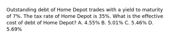 Outstanding debt of Home Depot trades with a yield to maturity of 7%. The tax rate of Home Depot is 35%. What is the effective cost of debt of Home Depot? A. 4.55% B. 5.01% C. 5.46% D. 5.69%