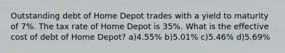 Outstanding debt of Home Depot trades with a yield to maturity of 7%. The tax rate of Home Depot is 35%. What is the effective cost of debt of Home Depot? a)4.55% b)5.01% c)5.46% d)5.69%