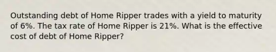 Outstanding debt of Home Ripper trades with a yield to maturity of 6%. The tax rate of Home Ripper is 21%. What is the effective cost of debt of Home Ripper?