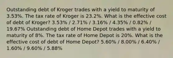 Outstanding debt of Kroger trades with a yield to maturity of 3.53%. The tax rate of Kroger is 23.2%. What is the effective cost of debt of Kroger? 3.53% / 2.71% / 3.16% / 4.35% / 0.82% / 19.67% Outstanding debt of Home Depot trades with a yield to maturity of 8%. The tax rate of Home Depot is 20%. What is the effective cost of debt of Home Depot? 5.60% / 8.00% / 6.40% / 1.60% / 9.60% / 5.88%