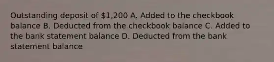 Outstanding deposit of 1,200 A. Added to the checkbook balance B. Deducted from the checkbook balance C. Added to the bank statement balance D. Deducted from the bank statement balance