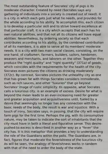 The most outstanding feature of Socrates' city of pigs is its moderate character. Created by need (Socrates says any gathering of individuals into a society is created out of need), it is a city in which each gets just what he needs, and provides for the whole according to his ability. To accomplish this, each citizen is to develop a particular skill and to strive toward excellence at that particular craft. It is a city which accepts that each has his own natural abilities, and that not all its citizens will have equal abilities. Nevertheless, by ordering society so that each contributes according to his ability, by the combined contribution of all its members, it is able to serve all its members' moderate needs. It is a city with two main social classes, consisting, on the one hand, of craftsmen, farmers, builders, sailors, herdsmen, weavers and merchants, and laborers on the other. Together they produce the "right quality" and "right quantity" (371a) of goods, which coincides with the requirements for the health of the city. Socrates even pictures the citizens as drinking moderately (372c). By contrast, Socrates pictures the unhealthy city as one that has grown fat with things Socrates considers immoderate, such as rich sauces, and other "luxuries" that go beyond Socrates' image of rustic simplicity. Its opposite, what Socrates calls a luxurious city, is an example of excess. Desire for what is beyond the mean leads to an ever-increasing need for greater and greater acquisition and acquisitiveness until, fueled by a desire that seemingly no longer has any connection with the basic needs of the body, the result is war and injustice. With a touch of irony, Socrates says, in passing, that the city will require farm pigs for the first time. Perhaps the pig, with its consumptive nature, may be taken to indicate the sort of inhabitants that the city must have in both a literal and figurative sense. This desire-pushed-to-excess is described in another way as a "fever" the city has. It is this metaphor that provides a key to understanding the role of the Guardians within the polis. The Guardians are, in fact, figures that moderate the feverishness of the luxurious city. As will be seen, the analogy of feverishness works in tandem with that of the need to order the body of the state.