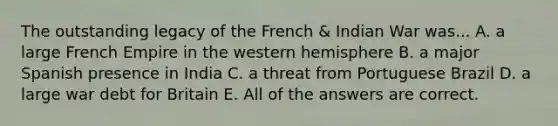 The outstanding legacy of the French & Indian War was... A. a large French Empire in the western hemisphere B. a major Spanish presence in India C. a threat from Portuguese Brazil D. a large war debt for Britain E. All of the answers are correct.