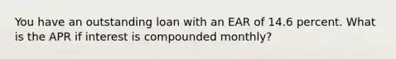You have an outstanding loan with an EAR of 14.6 percent. What is the APR if interest is compounded monthly?