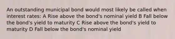 An outstanding municipal bond would most likely be called when interest rates: A Rise above the bond's nominal yield B Fall below the bond's yield to maturity C Rise above the bond's yield to maturity D Fall below the bond's nominal yield