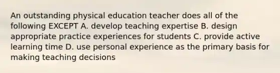 An outstanding physical education teacher does all of the following EXCEPT A. develop teaching expertise B. design appropriate practice experiences for students C. provide active learning time D. use personal experience as the primary basis for making teaching decisions