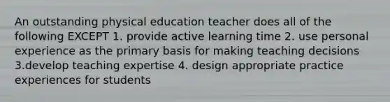 An outstanding physical education teacher does all of the following EXCEPT 1. provide active learning time 2. use personal experience as the primary basis for making teaching decisions 3.develop teaching expertise 4. design appropriate practice experiences for students