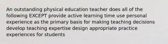 An outstanding physical education teacher does all of the following EXCEPT provide active learning time use personal experience as the primary basis for making teaching decisions develop teaching expertise design appropriate practice experiences for students