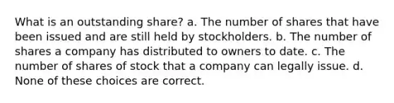 What is an outstanding share? a. The number of shares that have been issued and are still held by stockholders. b. The number of shares a company has distributed to owners to date. c. The number of shares of stock that a company can legally issue. d. None of these choices are correct.