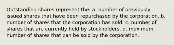 Outstanding shares represent the: a. number of previously issued shares that have been repurchased by the corporation. b. number of shares that the corporation has sold. c. number of shares that are currently held by stockholders. d. maximum number of shares that can be sold by the corporation.