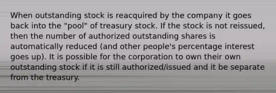 When outstanding stock is reacquired by the company it goes back into the "pool" of treasury stock. If the stock is not reissued, then the number of authorized outstanding shares is automatically reduced (and other people's percentage interest goes up). It is possible for the corporation to own their own outstanding stock if it is still authorized/issued and it be separate from the treasury.