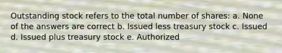 Outstanding stock refers to the total number of shares: a. None of the answers are correct b. Issued less treasury stock c. Issued d. Issued plus treasury stock e. Authorized