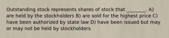 Outstanding stock represents shares of stock that ________. A) are held by the stockholders B) are sold for the highest price C) have been authorized by state law D) have been issued but may or may not be held by stockholders