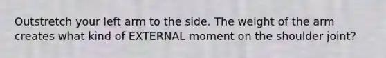 Outstretch your left arm to the side. The weight of the arm creates what kind of EXTERNAL moment on the shoulder joint?