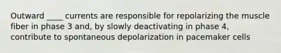 Outward ____ currents are responsible for repolarizing the muscle fiber in phase 3 and, by slowly deactivating in phase 4, contribute to spontaneous depolarization in pacemaker cells