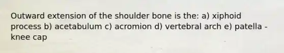 Outward extension of the shoulder bone is the: a) xiphoid process b) acetabulum c) acromion d) vertebral arch e) patella - knee cap