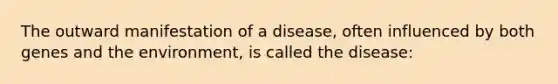 The outward manifestation of a disease, often influenced by both genes and the environment, is called the disease: