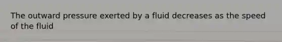 The outward pressure exerted by a fluid decreases as the speed of the fluid