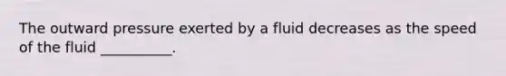 The outward pressure exerted by a fluid decreases as the speed of the fluid __________.