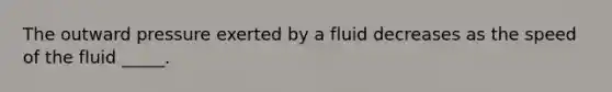 The outward pressure exerted by a fluid decreases as the speed of the fluid _____.